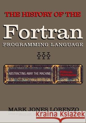 Abstracting Away the Machine: The History of the FORTRAN Programming Language (FORmula TRANslation) Mark Jones Lorenzo 9781082395949