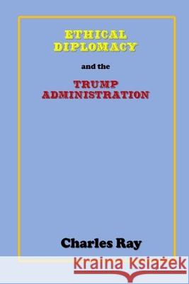 Ethical Diplomacy and the Trump Administration Charles Ray Charles Ray 9781082451683 Independently Published