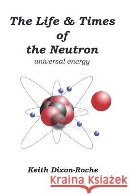 The Life & Times of the Neutron: Universal Energy Keith Dixon-Roche 9781082516832 Independently Published