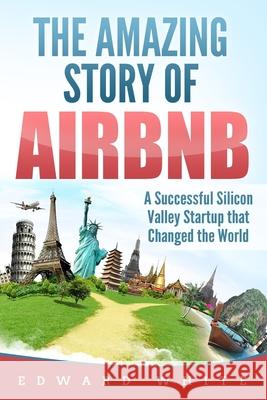 The Amazing Story of Airbnb: A Successful Silicon Valley Startup that Changed the World Edward White 9781082758300