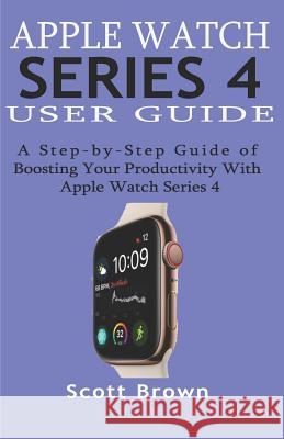 Apple Watch Series 4 User Guide: A Step-by-Step Guide of Boosting your Productivity with Apple Watch Series 4 Scott Brown 9781082841514 