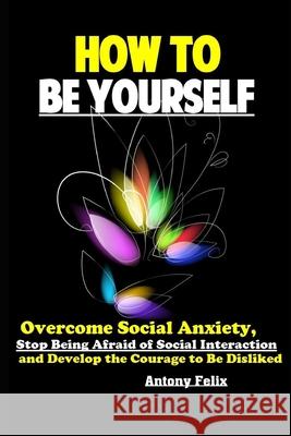 How To Be Yourself: Overcome Social Anxiety, Stop Being Afraid of Social Interaction and Develop the Courage to Be Disliked Antony Felix 9781086115871 Independently Published