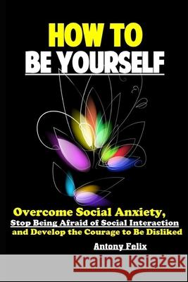 How To Be Yourself: Overcome Social Anxiety, Stop Being Afraid of Social Interaction and Develop the Courage to Be Disliked Antony Felix 9781086115871