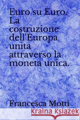 Euro su Euro. La costruzione dell'Europa unita attraverso la moneta unica. Francesca Motti 9781086561050 Independently Published