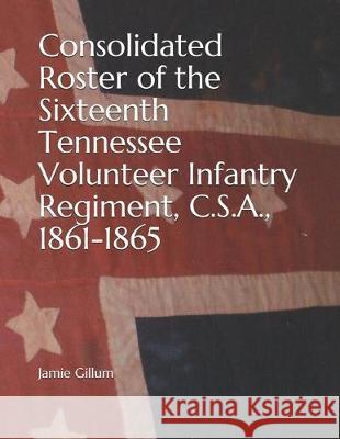 Consolidated Roster of the Sixteenth Tennessee Volunteer Infantry Regiment, C.S.A., 1861-1865 Jamie Gillum 9781086611854