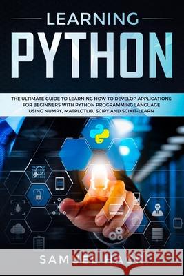 Learning Python: The Ultimate Guide to Learning How to Develop Applications for Beginners with Python Programming Language Using Numpy, Matplotlib, Scipy and Scikit-learn Samuel Hack 9781086759440 Independently Published