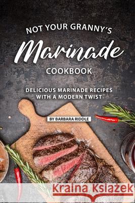 Not Your Granny's Marinade Cookbook: Delicious Marinade Recipes with a Modern Twist Barbara Riddle 9781086922295 Independently Published