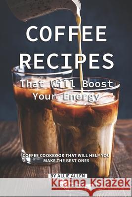 Coffee Recipes That Will Boost Your Energy: Coffee Cookbook That Will Help You Make the Best Ones Allie Allen 9781086934564 Independently Published
