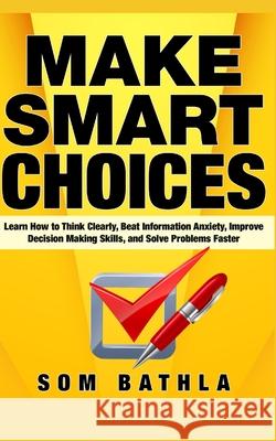 Make Smart Choices: Learn How to Think Clearly, Beat Information Anxiety, Improve Decision Making Skills, and Solve Problems Faster Som Bathla 9781087145112 Independently Published