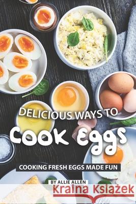 Delicious Ways to Cook Eggs: Cooking Fresh Eggs Made Fun Allie Allen 9781087163314 Independently Published