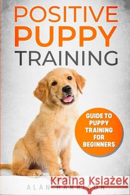 Positive Puppy Training: Guide To Puppy Training For Beginners (Step By Step Positive Approach For Dog Training, Puppy House Training, Puppy Tr Alan Harrison 9781087434452 Independently Published
