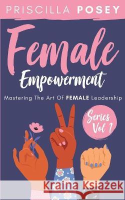 Female Empowerment Series Vol. 1: Mastering The Art Of Female Leadership Priscilla Posey 9781087822761 Priscilla Posey