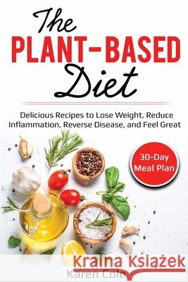 The Plant Based Diet: Delicious Recipes to Lose Weight, Reduce Inflammation, Reverse Disease, and Feel Great Karen Cole 9781087863832