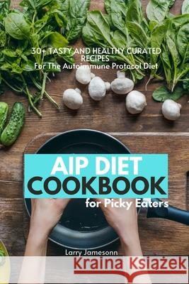 AIP Diet Cookbook For Picky Eaters: 30+ Tasty and Healthy Curated Recipes For The Autoimmune Protocol Diet Larry Jamesonn 9781087873251 Indy Pub