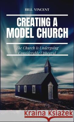 Creating a Model Church: The Church is Undergoing Considerable Upheaval Bill Vincent   9781087885278 IngramSpark