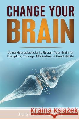 Change your Brain: Using Neuroplasticity to Retrain Your Brain for Discipline, Courage, Motivation, & Good Habits Justin Moore 9781087886923 Indy Pub