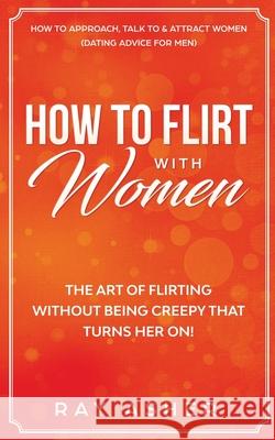 How to Flirt with Women: The Art of Flirting Without Being Creepy That Turns Her On! How to Approach, Talk to & Attract Women (Dating Advice fo Ray Asher 9781087891828 Viebooks LLC