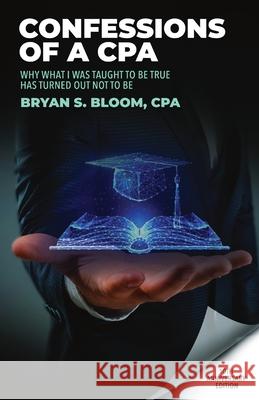 Confessions of a CPA: Why What I Was Taught To Be True Has Turned Out Not To Be Bryan Bloom 9781087905167 Bryan S Bloom