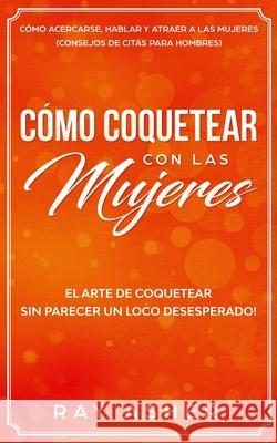 Cómo Coquetear con las Mujeres: El Arte de Coquetear Sin Parecer un Loco Desesperado! Cómo Acercarse, Hablar y Atraer a las Mujeres (Consejos De Citas Asher, Ray 9781087913544 Indy Pub