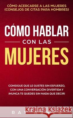 Cómo Hablar con las Mujeres: Consigue que Le Gustes Sin Esfuerzo, con una Conversación Divertida y ¡Nunca Te Quedes Sin Nada que Decir! Cómo Acerca Asher, Ray 9781087915319 Indy Pub