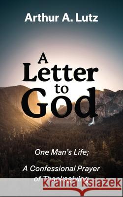 A Letter to God: One Man's Life; A Confessional Prayer of Thanksgiving Arthur a. Lutz 9781087934815 Indy Pub