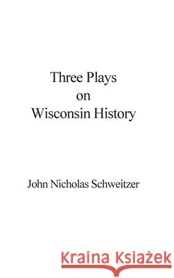 Three Plays on Wisconsin History John Nicholas Schweitzer 9781087937861 Indy Pub