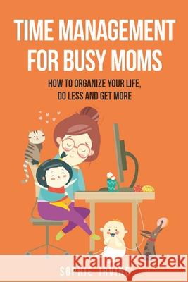 Time Management for Busy Moms: How to Organize Your Life, Do Less and Get More Sophie Irvine 9781087959917 Indy Pub