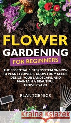 Flower Gardening for Beginners: The Essential 3-Step System on How to Plant Flowers, Grow from Seeds, Design Your Landscape, and Maintain a Beautiful Plantgenics 9781087975122 Plantgenics