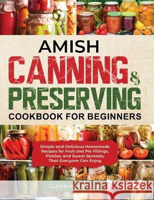 Amish Canning & Preserving Cookbook for Beginners: Simple and Delicious Homemade Recipes for Fruit and Pie Fillings, Pickles, and Sweet Spreads That E White, Guinevere 9781087985909 Guinevere White
