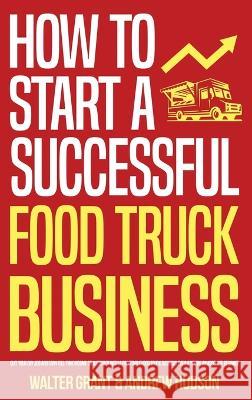 How to Start a Successful Food Truck Business: Quit Your Day Job and Earn Full-time Income on Autopilot With a Profitable Food Truck Business Even if You're an Absolute Beginner Walter Grant, Andrew Hudson 9781087990316 IngramSpark