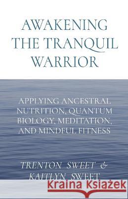 Awakening the Tranquil Warrior: Applying Ancestral Nutrition, Quantum Biology, Meditation, and Mindful Fitness Sweet Kaitlyn Sweet  9781088020876