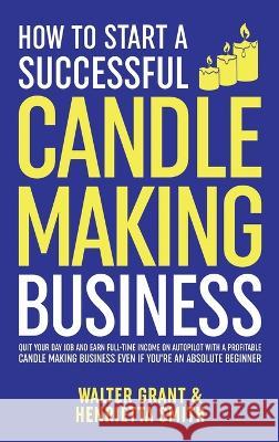 How to Start a Successful Candle-Making Business: Quit Your Day Job and Earn Full-Time Income on Autopilot With a Profitable Candle-Making Business-Even if You Are an Absolute Beginner Walter Grant Henrietta Smith  9781088051030 IngramSpark