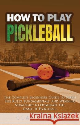 How To Play Pickleball: The Complete Beginners Guide to Learn The Rules, Fundamentals, and Winning Strategies to Dominate the Game of Pickleball Clay Pierce 9781088058336 IngramSpark