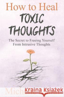 How to Heal Toxic Thoughts & Stop Negative Thinking: The Secret to Freeing Yourself from Intrusive Thoughts Michelle Mann   9781088070178 Michelle Mann