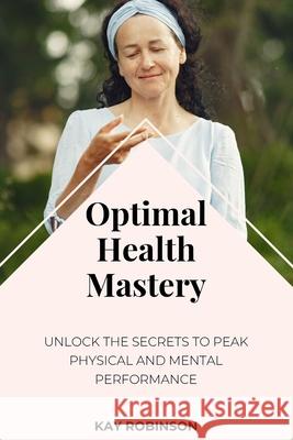 Optimal Health Mastery: Unlock the Secrets to Peak Physical and Mental Performance Kay Robinson 9781088095379 Kay Robinson