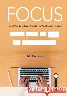 Focus: How To Quiet the Distractive Noises In Your Quest To Achieve Greatness Tito Baptiste   9781088133132 IngramSpark