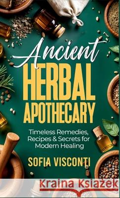 Ancient Herbal Apothecary: Timeless Remedies, Recipes & Secrets For Modern Healing Sofia Visconti 9781088134252