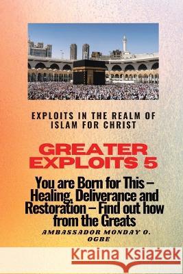 Greater Exploits 5 - Exploits in the Realm of Islam for Christ: You are Born for This - Healing, Deliverance and Restoration - Find out how from the Greats Ambassador Monday O Ogbe   9781088140154