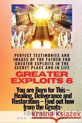 Greater Exploits - 6 Perfect Testimonies and Images of The Father for Greater Exploits in the Secret Place and in Life: You are Born for This - Healing, Deliverance and Restoration - Equipping Series Ambassador Monday O Ogbe   9781088141236
