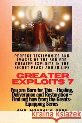 Greater Exploits - 7 Perfect Testimonies and Images of The Son for Greater Exploits in the Secret: You are Born for This - Healing, Deliverance and Restoration - Equipping Series Ambassador Monday O Ogbe   9781088142950