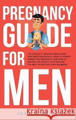 Pregnancy Guide for Men: The Complete Week-By-Week Guide for First-time Dads on What to Expect During the Pregnancy and How to Become the Perfect Partner and The Best Father for Your Newborn Francis Wells   9781088145081