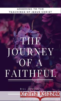 The Journey of a Faithful: Adhering to the teachings of Jesus Christ Bill Vincent   9781088149461 IngramSpark