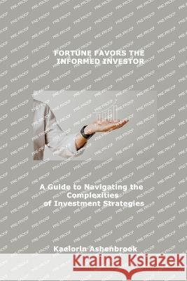 Fortune Favors the Informed Investor: A Guide to Navigating the Complexities of Investment Strategies Kaelorin Ashenbrook   9781088150634 IngramSpark