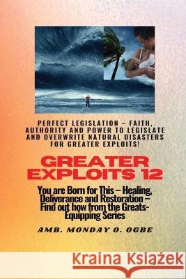 Greater Exploits - 12 Perfect Legislation - Faith, Authority and Power to LEGISLATE and OVERWRITE: You are Born for This - Healing, Deliverance and Restoration - Equipping Series Ambassador Monday O Ogbe   9781088154007 IngramSpark