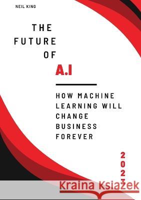 The Future of AI: How Machine Learning Will Change Business Forever Neil King King   9781088163061 IngramSpark
