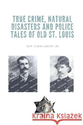 True Crime, Natural Disasters and Police Tales of Old St. Louis Ken Zimmerman, Jr   9781088167465 IngramSpark
