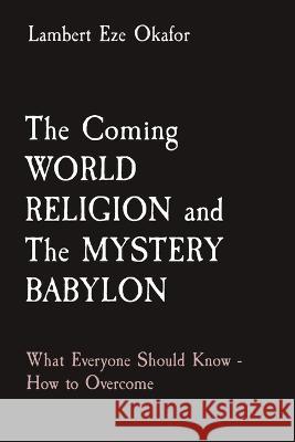 The Coming WORLD RELIGION and The MYSTERY BABYLON: What Everyone Should Know - How to Overcome Lambert Eze Okafor Lafamcall Endtime Army  9781088172841 IngramSpark