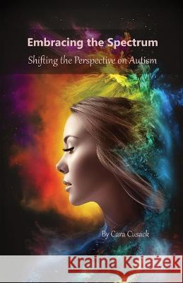 Embracing the Spectrum: Shifting the Perspective on Autism Cara Cusack   9781088182659 IngramSpark