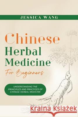 CHINESE Herbal Medicine For Beginners: Understanding the Principles and Practices of Chinese Herbal Medicine Jessica Wang   9781088186992 IngramSpark
