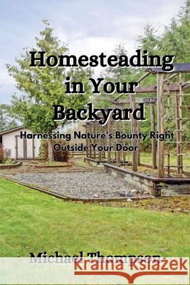 Homesteading in Your Backyard: Harnessing Nature's Bounty Right Outside Your Door Michael Thompson 9781088189979 Michael Thompson